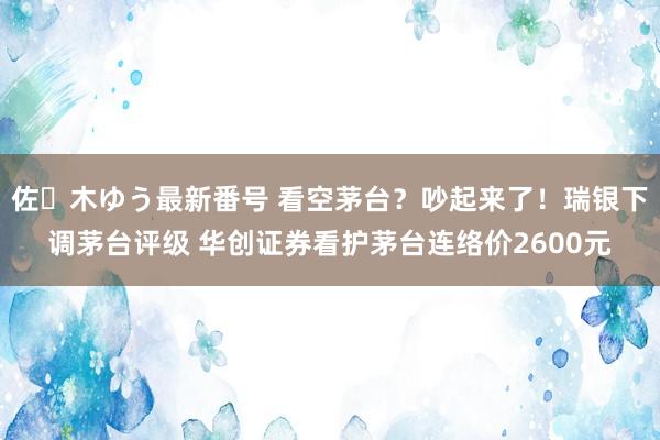佐々木ゆう最新番号 看空茅台？吵起来了！瑞银下调茅台评级 华创证券看护茅台连络价2600元