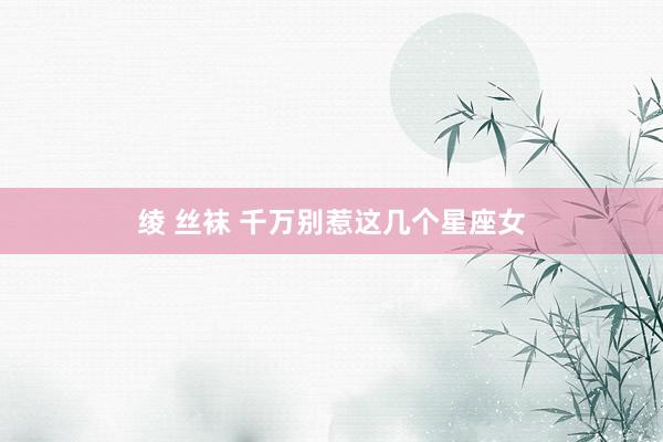 绫 丝袜 千万别惹这几个星座女