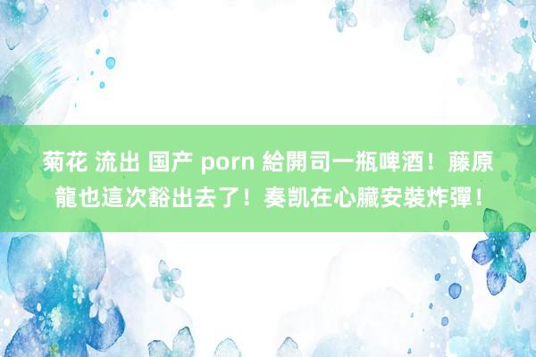 菊花 流出 国产 porn 給開司一瓶啤酒!藤原龍也這次豁出去了!奏凯在心臟安裝炸彈!