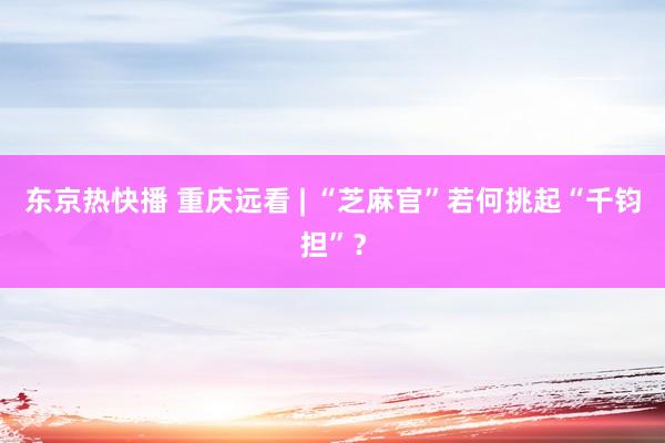 东京热快播 重庆远看 | “芝麻官”若何挑起“千钧担”？