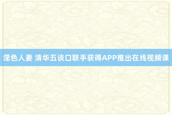 淫色人妻 清华五谈口联手获得APP推出在线视频课