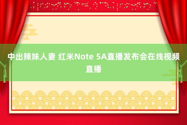 中出辣妹人妻 红米Note 5A直播发布会在线视频直播