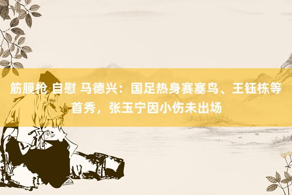 筋膜枪 自慰 马德兴：国足热身赛塞鸟、王钰栋等首秀，张玉宁因小伤未出场