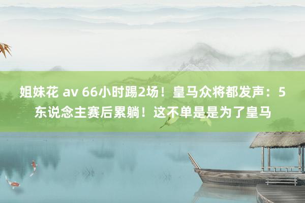 姐妹花 av 66小时踢2场！皇马众将都发声：5东说念主赛后累躺！这不单是是为了皇马