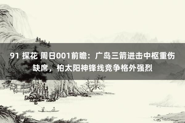 91 探花 周日001前瞻：广岛三箭进击中枢重伤缺席，柏太阳神锋线竞争格外强烈
