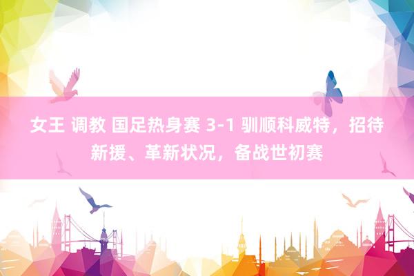 女王 调教 国足热身赛 3-1 驯顺科威特，招待新援、革新状况，备战世初赛