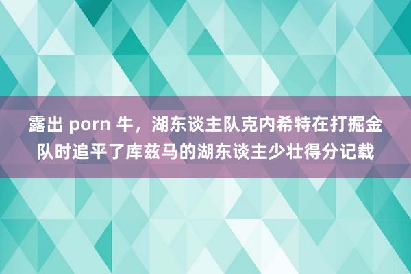 露出 porn 牛，湖东谈主队克内希特在打掘金队时追平了库兹马的湖东谈主少壮得分记载