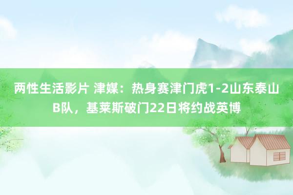 两性生活影片 津媒：热身赛津门虎1-2山东泰山B队，基莱斯破门22日将约战英博