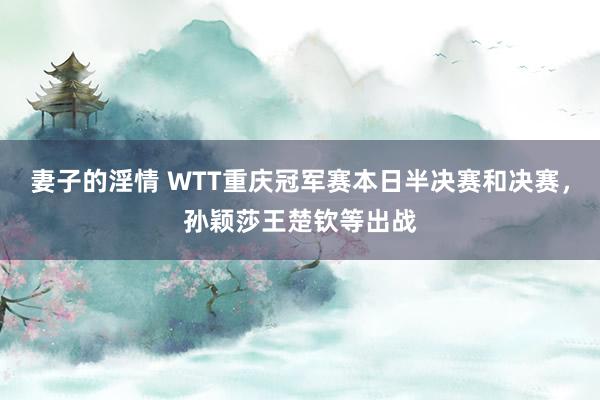 妻子的淫情 WTT重庆冠军赛本日半决赛和决赛，孙颖莎王楚钦等出战