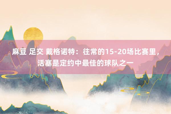 麻豆 足交 戴格诺特：往常的15-20场比赛里，活塞是定约中最佳的球队之一