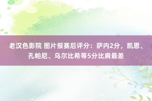 老汉色影院 图片报赛后评分：萨内2分，凯恩、孔帕尼、乌尔比希等5分比肩最差