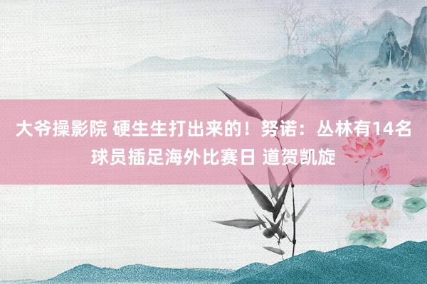 大爷操影院 硬生生打出来的！努诺：丛林有14名球员插足海外比赛日 道贺凯旋