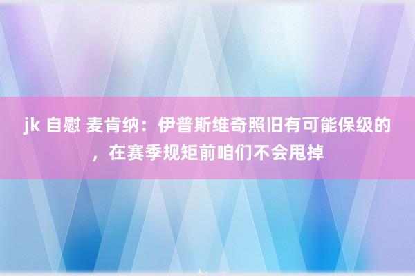 jk 自慰 麦肯纳：伊普斯维奇照旧有可能保级的，在赛季规矩前咱们不会甩掉