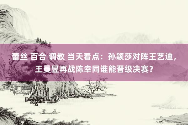 蕾丝 百合 调教 当天看点：孙颖莎对阵王艺迪，王曼昱再战陈幸同谁能晋级决赛？