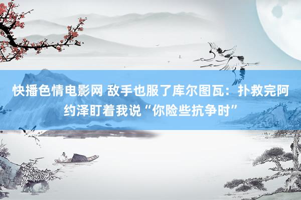 快播色情电影网 敌手也服了库尔图瓦：扑救完阿约泽盯着我说“你险些抗争时”