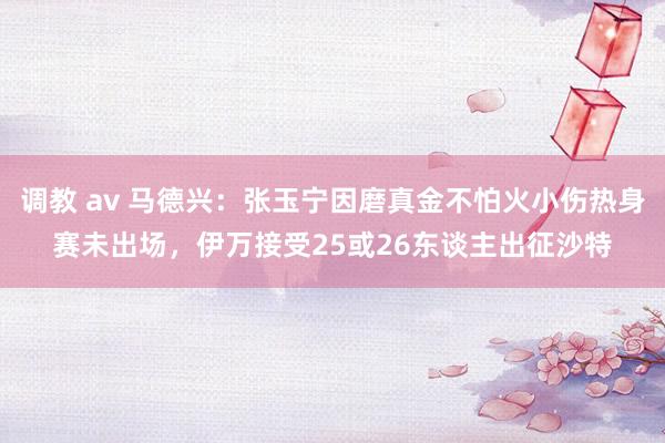 调教 av 马德兴：张玉宁因磨真金不怕火小伤热身赛未出场，伊万接受25或26东谈主出征沙特
