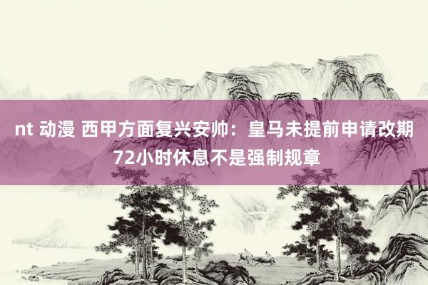 nt 动漫 西甲方面复兴安帅：皇马未提前申请改期 72小时休息不是强制规章