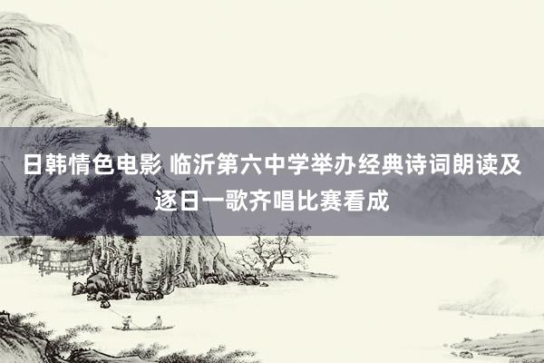 日韩情色电影 临沂第六中学举办经典诗词朗读及逐日一歌齐唱比赛看成