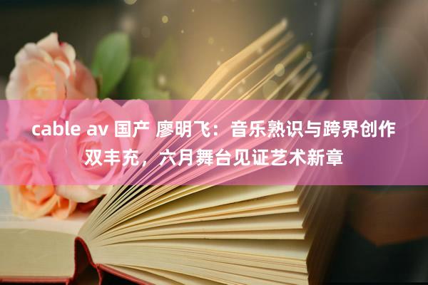 cable av 国产 廖明飞：音乐熟识与跨界创作双丰充，六月舞台见证艺术新章