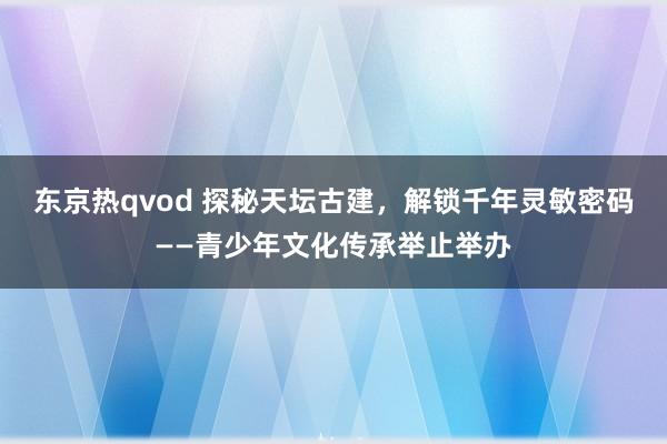 东京热qvod 探秘天坛古建，解锁千年灵敏密码——青少年文化传承举止举办