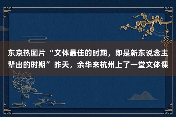 东京热图片 “文体最佳的时期，即是新东说念主辈出的时期” 昨天，余华来杭州上了一堂文体课