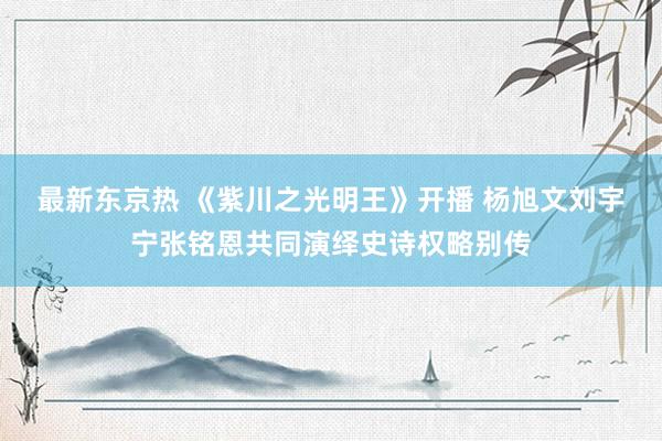 最新东京热 《紫川之光明王》开播 杨旭文刘宇宁张铭恩共同演绎史诗权略别传