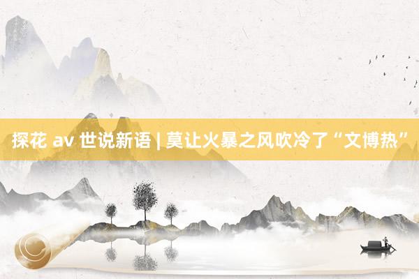 探花 av 世说新语 | 莫让火暴之风吹冷了“文博热”