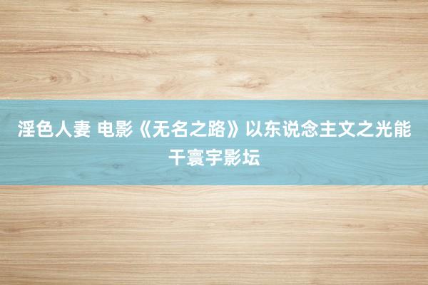 淫色人妻 电影《无名之路》以东说念主文之光能干寰宇影坛