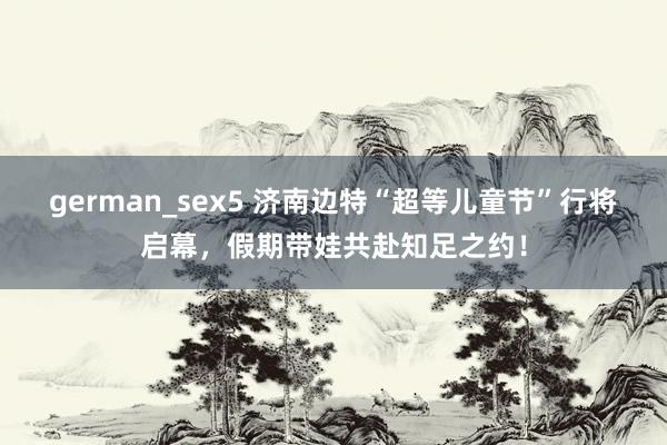 german_sex5 济南边特“超等儿童节”行将启幕，假期带娃共赴知足之约！