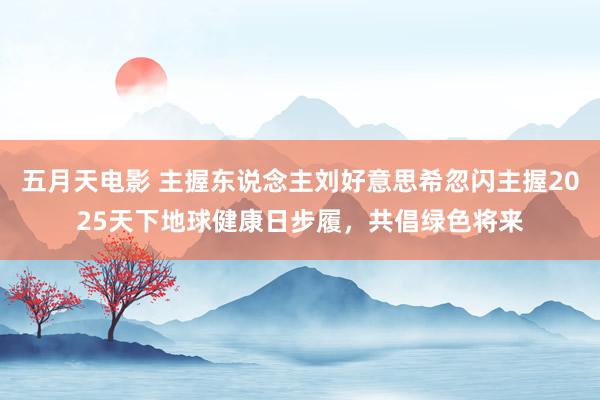 五月天电影 主握东说念主刘好意思希忽闪主握2025天下地球健康日步履，共倡绿色将来