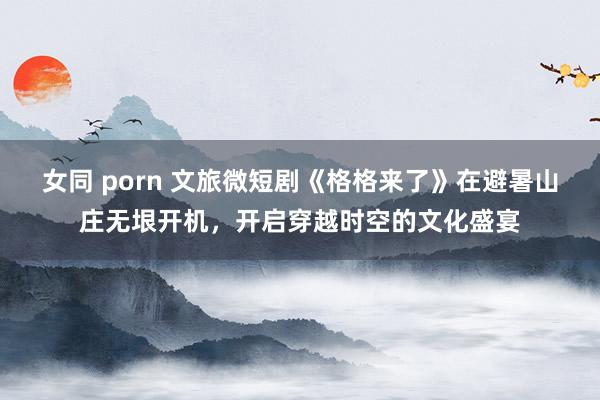 女同 porn 文旅微短剧《格格来了》在避暑山庄无垠开机，开启穿越时空的文化盛宴