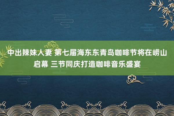 中出辣妹人妻 第七届海东东青岛咖啡节将在崂山启幕 三节同庆打造咖啡音乐盛宴