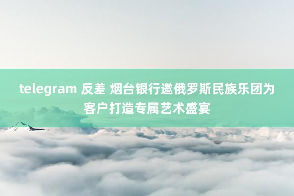 telegram 反差 烟台银行邀俄罗斯民族乐团为客户打造专属艺术盛宴