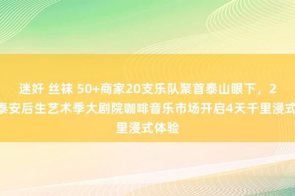 迷奸 丝袜 50+商家20支乐队聚首泰山眼下，2025泰安后生艺术季大剧院咖啡音乐市场开启4天千里浸式体验