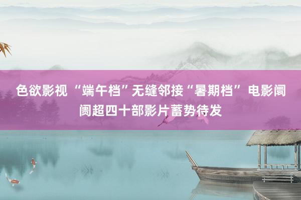 色欲影视 “端午档”无缝邻接“暑期档” 电影阛阓超四十部影片蓄势待发