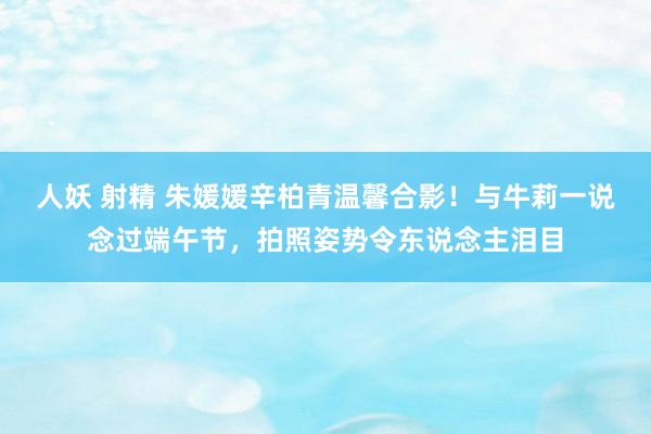 人妖 射精 朱媛媛辛柏青温馨合影！与牛莉一说念过端午节，拍照姿势令东说念主泪目