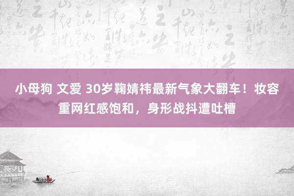 小母狗 文爱 30岁鞠婧祎最新气象大翻车！妆容重网红感饱和，身形战抖遭吐槽