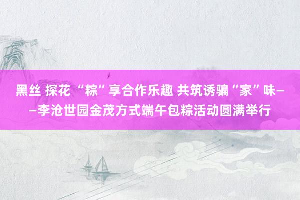 黑丝 探花 “粽”享合作乐趣 共筑诱骗“家”味——李沧世园金茂方式端午包粽活动圆满举行