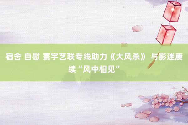 宿舍 自慰 寰宇艺联专线助力《大风杀》 与影迷赓续“风中相见”