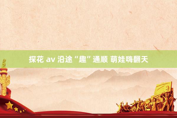 探花 av 沿途“趣”通顺 萌娃嗨翻天