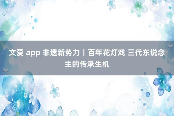 文爱 app 非遗新势力｜百年花灯戏 三代东说念主的传承生机