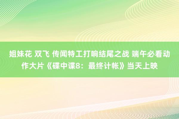 姐妹花 双飞 传闻特工打响结尾之战 端午必看动作大片《碟中谍8：最终计帐》当天上映