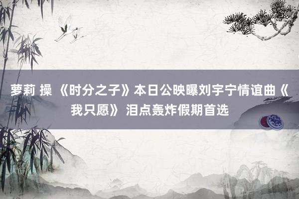 萝莉 操 《时分之子》本日公映曝刘宇宁情谊曲《我只愿》 泪点轰炸假期首选