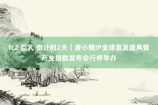 fc2 巨乳 倒计时2天｜唐小鲤IP全球首发盛典暨产业指数发布会行将举办