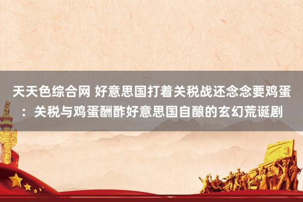 天天色综合网 好意思国打着关税战还念念要鸡蛋：关税与鸡蛋酬酢好意思国自酿的玄幻荒诞剧