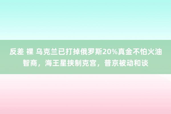 反差 裸 乌克兰已打掉俄罗斯20%真金不怕火油智商，海王星挟制克宫，普京被动和谈