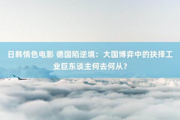 日韩情色电影 德国陷逆境：大国博弈中的抉择工业巨东谈主何去何从？