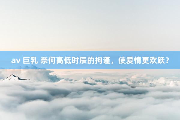 av 巨乳 奈何高低时辰的拘谨，使爱情更欢跃？