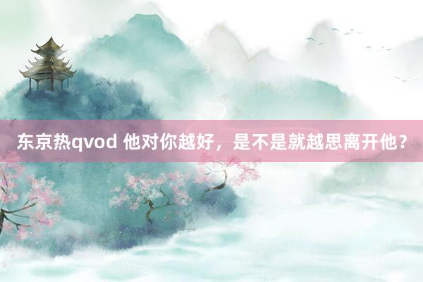 东京热qvod 他对你越好，是不是就越思离开他？