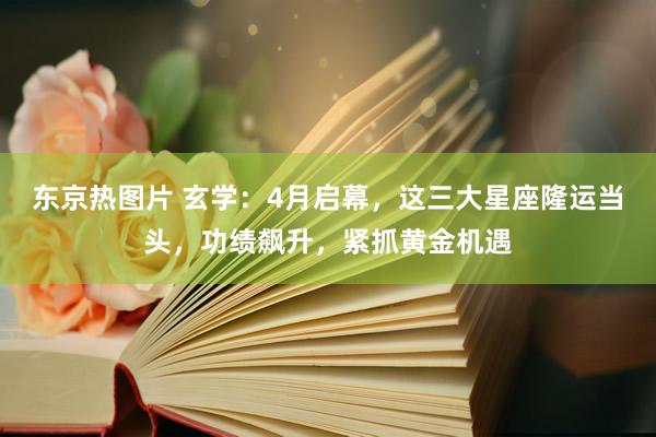 东京热图片 玄学：4月启幕，这三大星座隆运当头，功绩飙升，紧抓黄金机遇